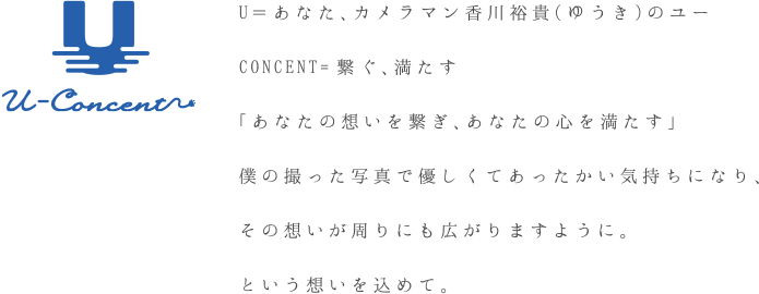 U＝あなた、カメラマン香川裕貴（ゆうき）のユーCONCENT=繋ぐ、満たす「あなた想いを繋ぎ、あなたの心を満たす」僕の撮った写真で優しくてあったかい気持ちになり、その想いが周りにも広がりますように。という想いを込めて。