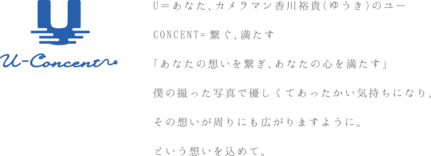 U＝あなた、カメラマン香川裕貴（ゆうき）のユーCONCENT=繋ぐ、満たす「あなた想いを繋ぎ、あなたの心を満たす」僕の撮った写真で優しくてあったかい気持ちになり、その想いが周りにも広がりますように。という想いを込めて。